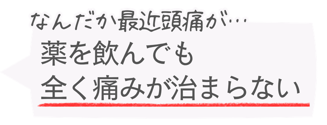 なんだか最近頭痛が…
薬を飲んでも全く痛みが治まらない
